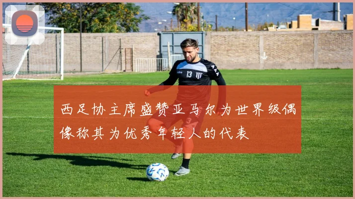 西足协主席盛赞亚马尔为世界级偶像称其为优秀年轻人的代表