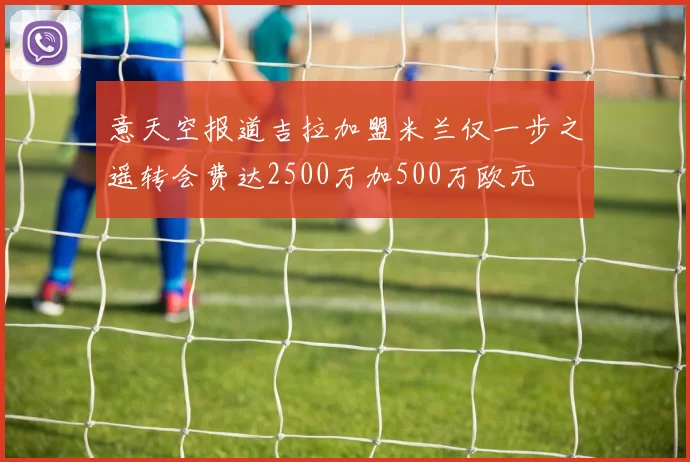 意天空报道吉拉加盟米兰仅一步之遥转会费达2500万加500万欧元