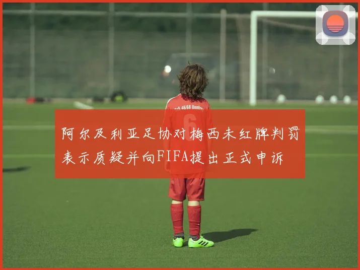 阿尔及利亚足协对梅西未红牌判罚表示质疑并向FIFA提出正式申诉