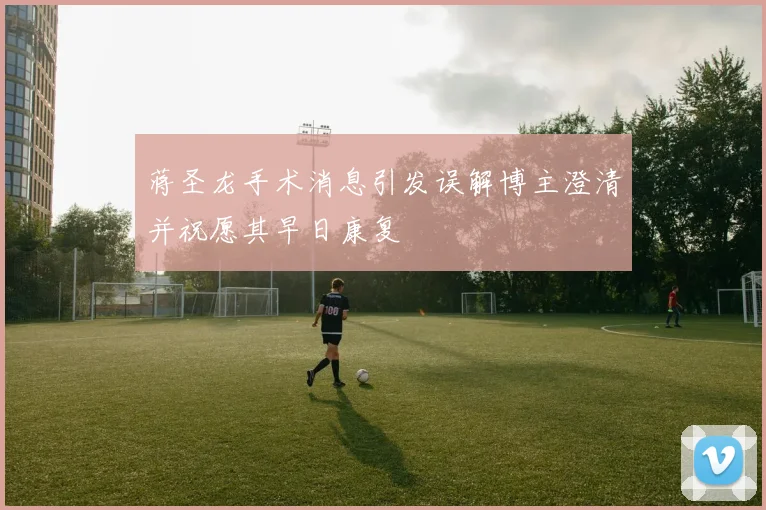蒋圣龙手术消息引发误解博主澄清并祝愿其早日康复