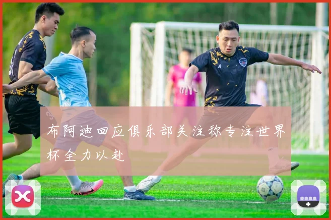 布阿迪回应俱乐部关注称专注世界杯全力以赴