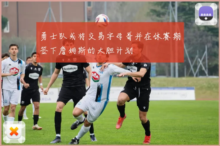 勇士队或将交易字母哥并在休赛期签下詹姆斯的大胆计划
