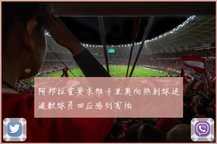 阿邦拉霍要求维卡里奥向热刺球迷道歉球员回应感到害怕