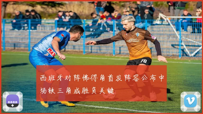 西班牙对阵佛得角首发阵容公布中场铁三角成胜负关键