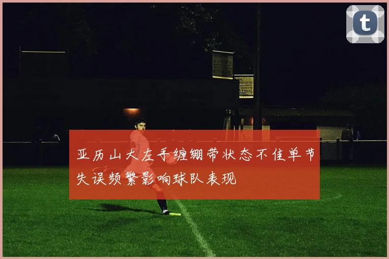 亚历山大左手缠绷带状态不佳单节失误频繁影响球队表现