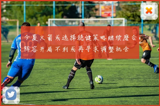 今夏火箭或选择稳健策略继续磨合阵容开局不利或再寻求调整机会