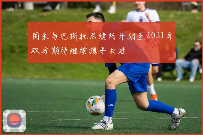 国米与巴斯托尼续约计划至2031年双方期待继续携手共进