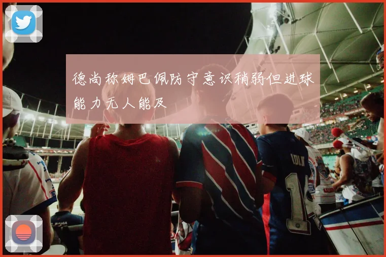 德尚称姆巴佩防守意识稍弱但进球能力无人能及