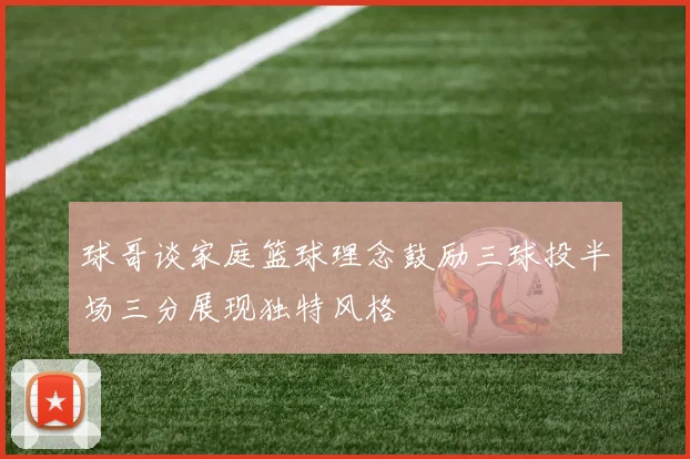 球哥谈家庭篮球理念鼓励三球投半场三分展现独特风格