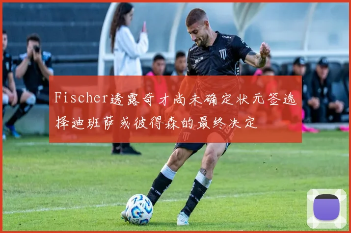 Fischer透露奇才尚未确定状元签选择迪班萨或彼得森的最终决定