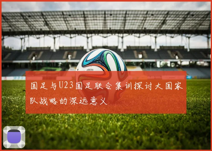 国足与U23国足联合集训探讨大国家队战略的深远意义