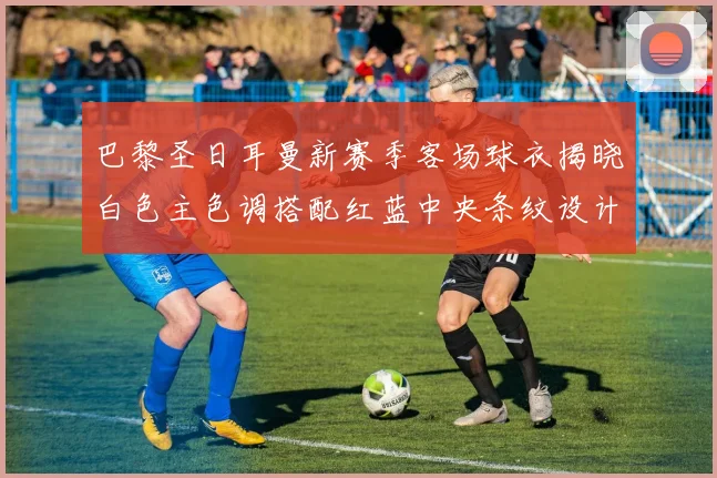 巴黎圣日耳曼新赛季客场球衣揭晓白色主色调搭配红蓝中央条纹设计